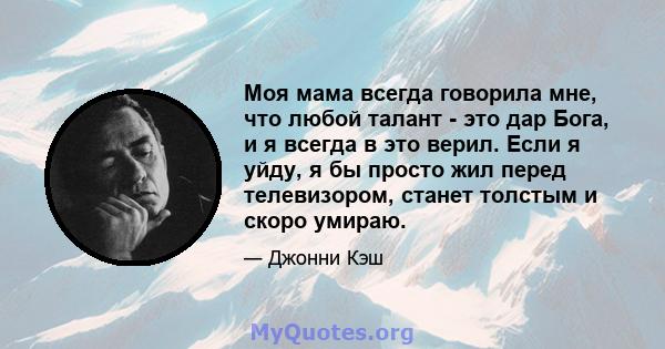 Моя мама всегда говорила мне, что любой талант - это дар Бога, и я всегда в это верил. Если я уйду, я бы просто жил перед телевизором, станет толстым и скоро умираю.