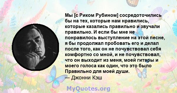 Мы [с Риком Рубином] сосредоточились бы на тех, которые нам нравились, которые казались правильно и звучали правильно. И если бы мне не понравилось выступление на этой песне, я бы продолжал пробовать его и делал после