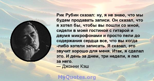 Рик Рубин сказал: ну, я не знаю, что мы будем продавать записи. Он сказал, что я хотел бы, чтобы вы пошли со мной, сидели в моей гостиной с гитарой и двумя микрофонами и просто пели до содержания сердца все, что вы