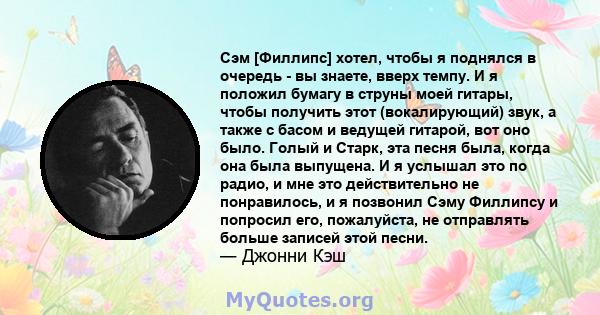 Сэм [Филлипс] хотел, чтобы я поднялся в очередь - вы знаете, вверх темпу. И я положил бумагу в струны моей гитары, чтобы получить этот (вокалирующий) звук, а также с басом и ведущей гитарой, вот оно было. Голый и Старк, 