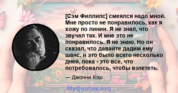 [Сэм Филлипс] смеялся надо мной. Мне просто не понравилось, как я хожу по линии. Я не знал, что звучал так. И мне это не понравилось. Я не знаю. Но он сказал, что давайте дадим ему шанс, и это было всего несколько дней, 