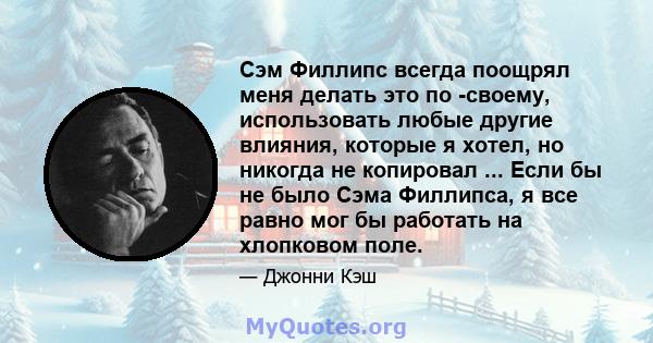 Сэм Филлипс всегда поощрял меня делать это по -своему, использовать любые другие влияния, которые я хотел, но никогда не копировал ... Если бы не было Сэма Филлипса, я все равно мог бы работать на хлопковом поле.