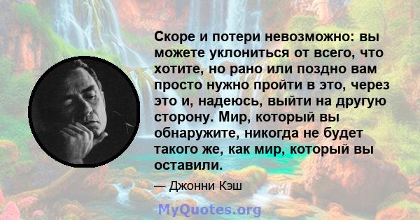 Скоре и потери невозможно: вы можете уклониться от всего, что хотите, но рано или поздно вам просто нужно пройти в это, через это и, надеюсь, выйти на другую сторону. Мир, который вы обнаружите, никогда не будет такого