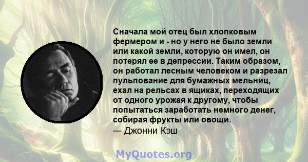 Сначала мой отец был хлопковым фермером и - но у него не было земли или какой земли, которую он имел, он потерял ее в депрессии. Таким образом, он работал лесным человеком и разрезал пульпование для бумажных мельниц,