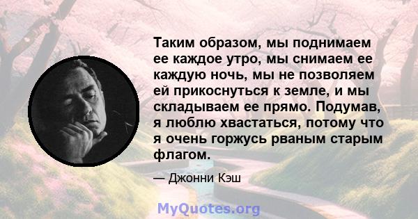 Таким образом, мы поднимаем ее каждое утро, мы снимаем ее каждую ночь, мы не позволяем ей прикоснуться к земле, и мы складываем ее прямо. Подумав, я люблю хвастаться, потому что я очень горжусь рваным старым флагом.