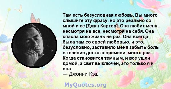 Там есть безусловная любовь. Вы много слышите эту фразу, но это реально со мной и ее [Джун Картер]. Она любит меня, несмотря на все, несмотря на себя. Она спасла мою жизнь не раз. Она всегда была там со своей любовью, и 