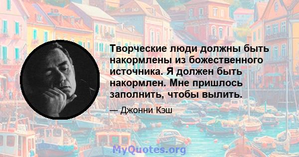 Творческие люди должны быть накормлены из божественного источника. Я должен быть накормлен. Мне пришлось заполнить, чтобы вылить.