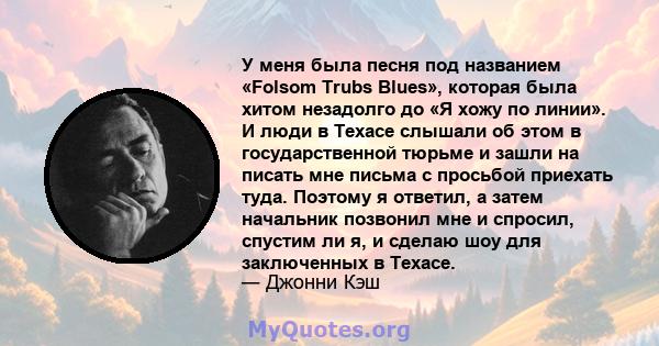 У меня была песня под названием «Folsom Trubs Blues», которая была хитом незадолго до «Я хожу по линии». И люди в Техасе слышали об этом в государственной тюрьме и зашли на писать мне письма с просьбой приехать туда.