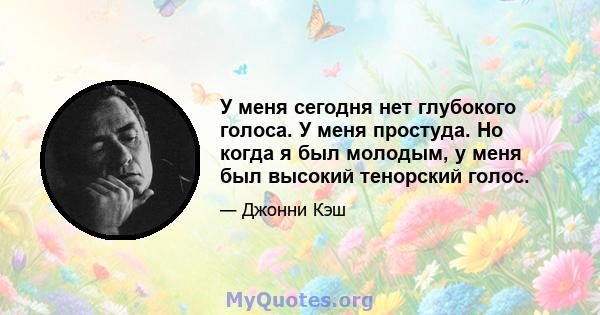 У меня сегодня нет глубокого голоса. У меня простуда. Но когда я был молодым, у меня был высокий тенорский голос.