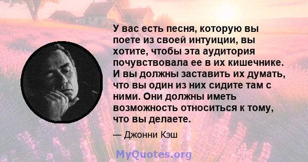 У вас есть песня, которую вы поете из своей интуиции, вы хотите, чтобы эта аудитория почувствовала ее в их кишечнике. И вы должны заставить их думать, что вы один из них сидите там с ними. Они должны иметь возможность