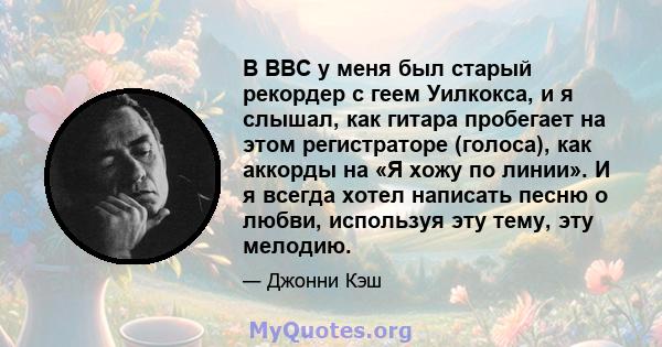 В ВВС у меня был старый рекордер с геем Уилкокса, и я слышал, как гитара пробегает на этом регистраторе (голоса), как аккорды на «Я хожу по линии». И я всегда хотел написать песню о любви, используя эту тему, эту