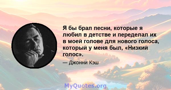 Я бы брал песни, которые я любил в детстве и переделал их в моей голове для нового голоса, который у меня был, «Низкий голос».