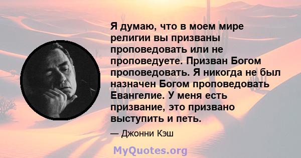 Я думаю, что в моем мире религии вы призваны проповедовать или не проповедуете. Призван Богом проповедовать. Я никогда не был назначен Богом проповедовать Евангелие. У меня есть призвание, это призвано выступить и петь.