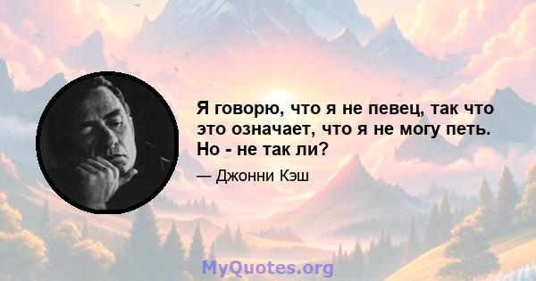 Я говорю, что я не певец, так что это означает, что я не могу петь. Но - не так ли?