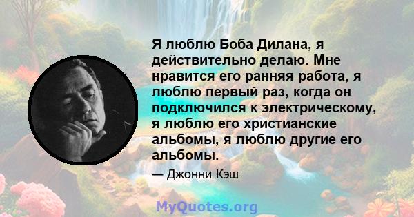 Я люблю Боба Дилана, я действительно делаю. Мне нравится его ранняя работа, я люблю первый раз, когда он подключился к электрическому, я люблю его христианские альбомы, я люблю другие его альбомы.