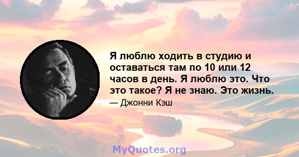 Я люблю ходить в студию и оставаться там по 10 или 12 часов в день. Я люблю это. Что это такое? Я не знаю. Это жизнь.