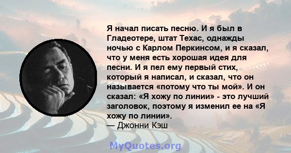 Я начал писать песню. И я был в Гладеотере, штат Техас, однажды ночью с Карлом Перкинсом, и я сказал, что у меня есть хорошая идея для песни. И я пел ему первый стих, который я написал, и сказал, что он называется