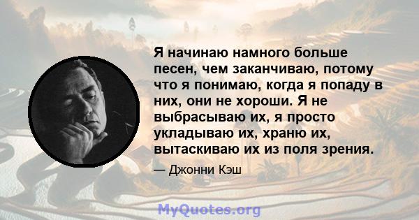 Я начинаю намного больше песен, чем заканчиваю, потому что я понимаю, когда я попаду в них, они не хороши. Я не выбрасываю их, я просто укладываю их, храню их, вытаскиваю их из поля зрения.