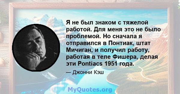 Я не был знаком с тяжелой работой. Для меня это не было проблемой. Но сначала я отправился в Понтиак, штат Мичиган, и получил работу, работая в теле Фишера, делая эти Pontiacs 1951 года.