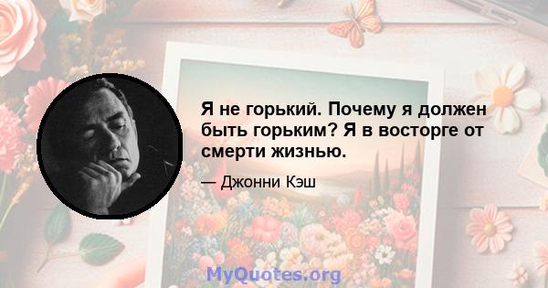 Я не горький. Почему я должен быть горьким? Я в восторге от смерти жизнью.