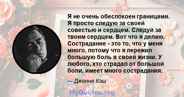 Я не очень обеспокоен границами. Я просто следую за своей совестью и сердцем. Следуй за твоим сердцем. Вот что я делаю. Сострадание - это то, что у меня много, потому что я пережил большую боль в своей жизни. У любого,