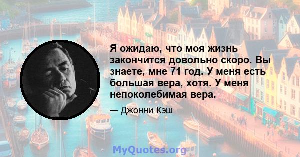 Я ожидаю, что моя жизнь закончится довольно скоро. Вы знаете, мне 71 год. У меня есть большая вера, хотя. У меня непоколебимая вера.