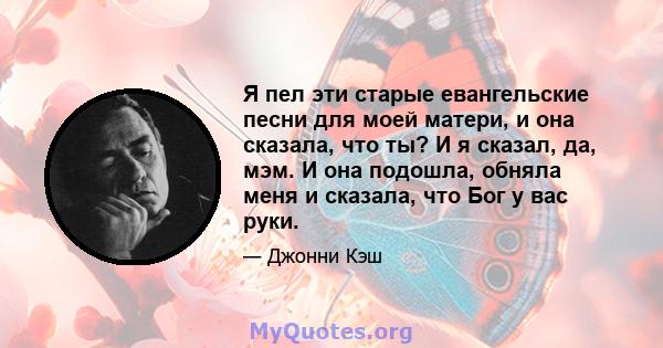 Я пел эти старые евангельские песни для моей матери, и она сказала, что ты? И я сказал, да, мэм. И она подошла, обняла меня и сказала, что Бог у вас руки.