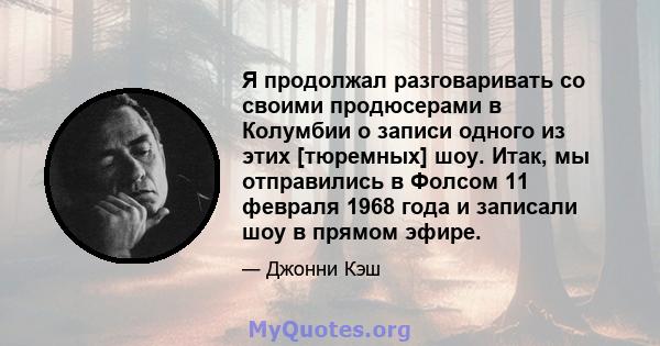 Я продолжал разговаривать со своими продюсерами в Колумбии о записи одного из этих [тюремных] шоу. Итак, мы отправились в Фолсом 11 февраля 1968 года и записали шоу в прямом эфире.