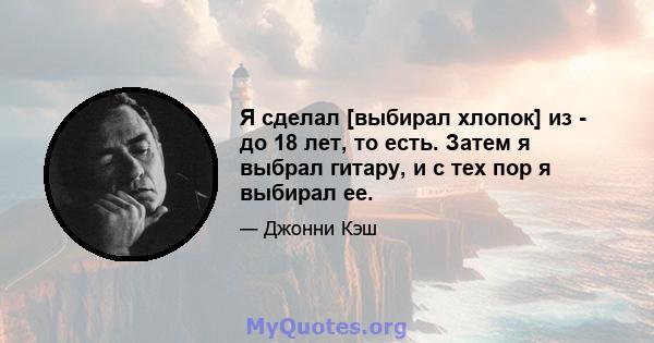 Я сделал [выбирал хлопок] из - до 18 лет, то есть. Затем я выбрал гитару, и с тех пор я выбирал ее.