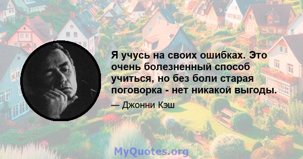 Я учусь на своих ошибках. Это очень болезненный способ учиться, но без боли старая поговорка - нет никакой выгоды.