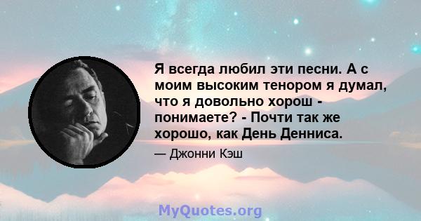 Я всегда любил эти песни. А с моим высоким тенором я думал, что я довольно хорош - понимаете? - Почти так же хорошо, как День Денниса.