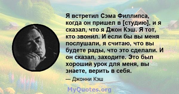 Я встретил Сэма Филлипса, когда он пришел в [студию], и я сказал, что я Джон Кэш. Я тот, кто звонил. И если бы вы меня послушали, я считаю, что вы будете рады, что это сделали. И он сказал, заходите. Это был хороший