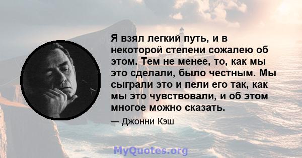 Я взял легкий путь, и в некоторой степени сожалею об этом. Тем не менее, то, как мы это сделали, было честным. Мы сыграли это и пели его так, как мы это чувствовали, и об этом многое можно сказать.