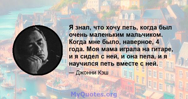 Я знал, что хочу петь, когда был очень маленьким мальчиком. Когда мне было, наверное, 4 года. Моя мама играла на гитаре, и я сидел с ней, и она пела, и я научился петь вместе с ней.