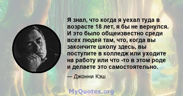 Я знал, что когда я уехал туда в возрасте 18 лет, я бы не вернулся. И это было общеизвестно среди всех людей там, что, когда вы закончите школу здесь, вы поступите в колледж или уходите на работу или что -то в этом роде 