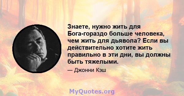 Знаете, нужно жить для Бога-гораздо больше человека, чем жить для дьявола? Если вы действительно хотите жить правильно в эти дни, вы должны быть тяжелыми.