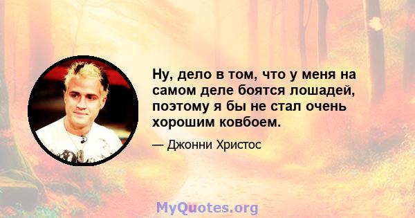 Ну, дело в том, что у меня на самом деле боятся лошадей, поэтому я бы не стал очень хорошим ковбоем.