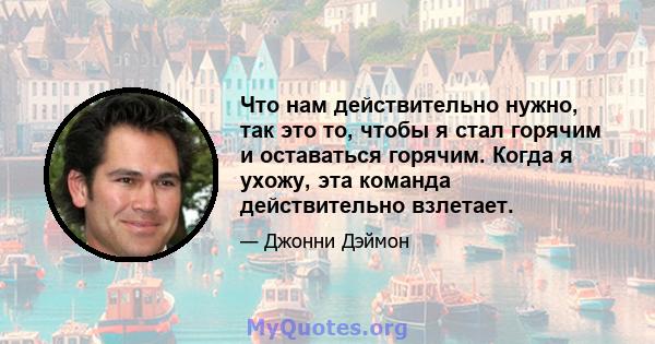 Что нам действительно нужно, так это то, чтобы я стал горячим и оставаться горячим. Когда я ухожу, эта команда действительно взлетает.