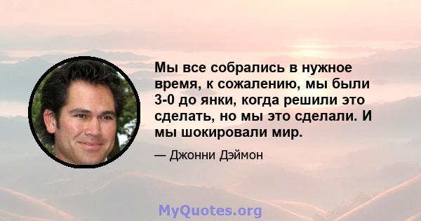 Мы все собрались в нужное время, к сожалению, мы были 3-0 до янки, когда решили это сделать, но мы это сделали. И мы шокировали мир.