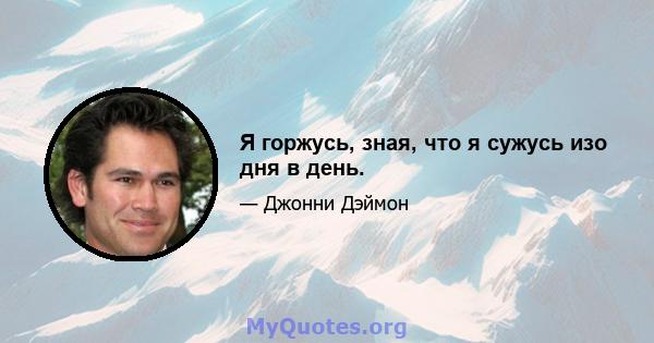 Я горжусь, зная, что я сужусь изо дня в день.