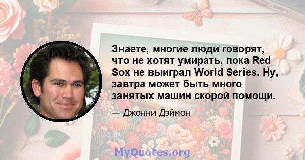 Знаете, многие люди говорят, что не хотят умирать, пока Red Sox не выиграл World Series. Ну, завтра может быть много занятых машин скорой помощи.