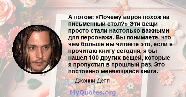 А потом: «Почему ворон похож на письменный стол?» Эти вещи просто стали настолько важными для персонажа. Вы понимаете, что чем больше вы читаете это, если я прочитаю книгу сегодня, я бы нашел 100 других вещей, которые я 