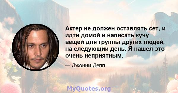 Актер не должен оставлять сет, и идти домой и написать кучу вещей для группы других людей, на следующий день. Я нашел это очень неприятным.