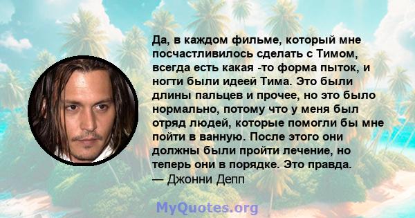 Да, в каждом фильме, который мне посчастливилось сделать с Тимом, всегда есть какая -то форма пыток, и ногти были идеей Тима. Это были длины пальцев и прочее, но это было нормально, потому что у меня был отряд людей,