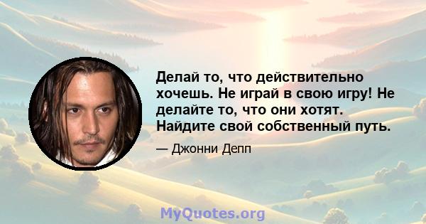 Делай то, что действительно хочешь. Не играй в свою игру! Не делайте то, что они хотят. Найдите свой собственный путь.