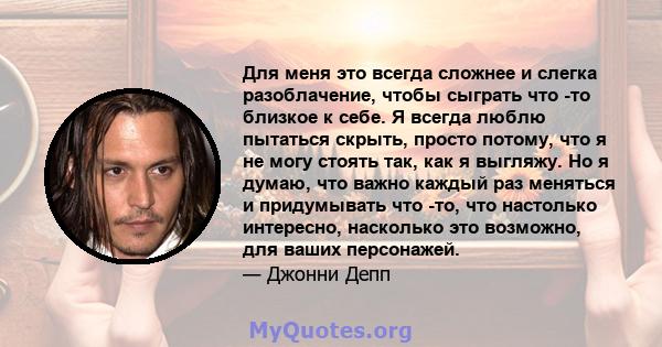 Для меня это всегда сложнее и слегка разоблачение, чтобы сыграть что -то близкое к себе. Я всегда люблю пытаться скрыть, просто потому, что я не могу стоять так, как я выгляжу. Но я думаю, что важно каждый раз меняться