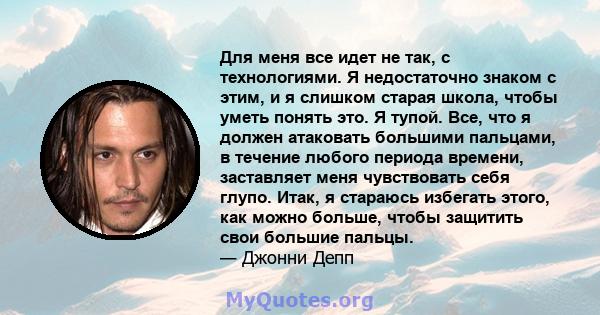 Для меня все идет не так, с технологиями. Я недостаточно знаком с этим, и я слишком старая школа, чтобы уметь понять это. Я тупой. Все, что я должен атаковать большими пальцами, в течение любого периода времени,