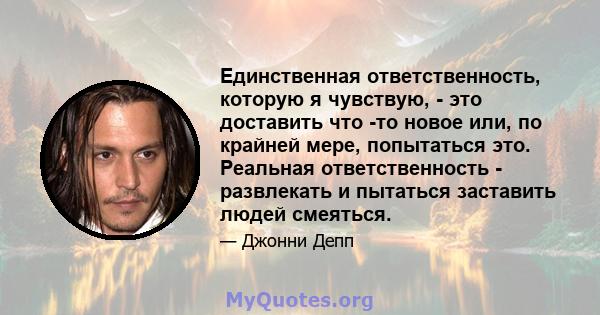 Единственная ответственность, которую я чувствую, - это доставить что -то новое или, по крайней мере, попытаться это. Реальная ответственность - развлекать и пытаться заставить людей смеяться.