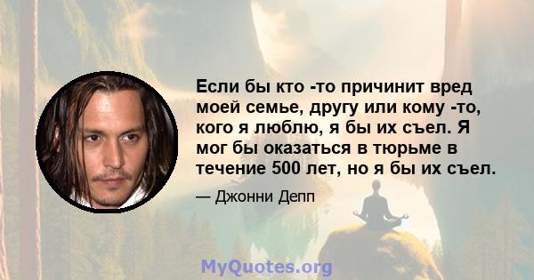 Если бы кто -то причинит вред моей семье, другу или кому -то, кого я люблю, я бы их съел. Я мог бы оказаться в тюрьме в течение 500 лет, но я бы их съел.