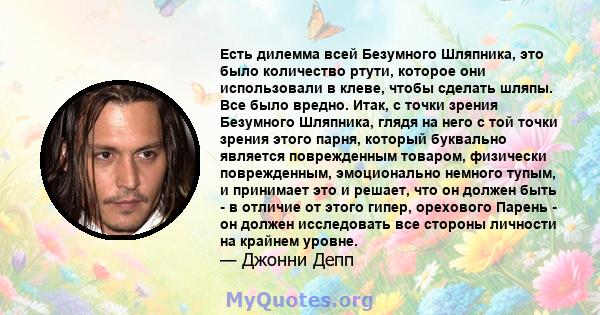 Есть дилемма всей Безумного Шляпника, это было количество ртути, которое они использовали в клеве, чтобы сделать шляпы. Все было вредно. Итак, с точки зрения Безумного Шляпника, глядя на него с той точки зрения этого